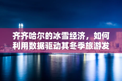 齐齐哈尔的冰雪经济，如何利用数据驱动其冬季旅游发展？