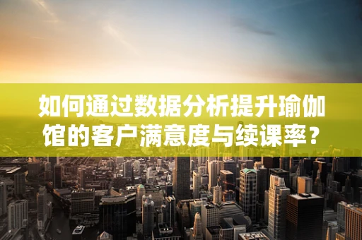 如何通过数据分析提升瑜伽馆的客户满意度与续课率？