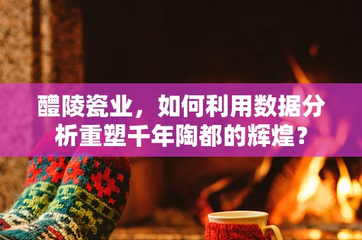 醴陵瓷业，如何利用数据分析重塑千年陶都的辉煌？