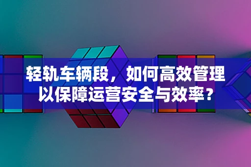 轻轨车辆段，如何高效管理以保障运营安全与效率？