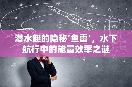 潜水艇的隐秘‘鱼雷’，水下航行中的能量效率之谜