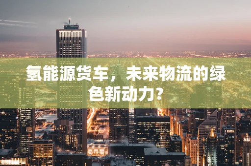 氢能源货车，未来物流的绿色新动力？