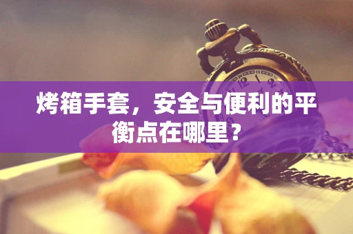烤箱手套，安全与便利的平衡点在哪里？