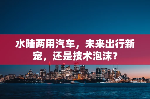 水陆两用汽车，未来出行新宠，还是技术泡沫？