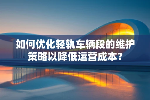 如何优化轻轨车辆段的维护策略以降低运营成本？