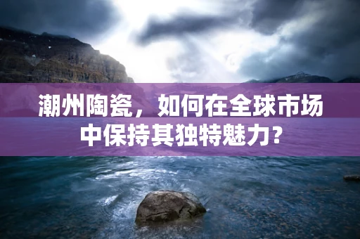 潮州陶瓷，如何在全球市场中保持其独特魅力？