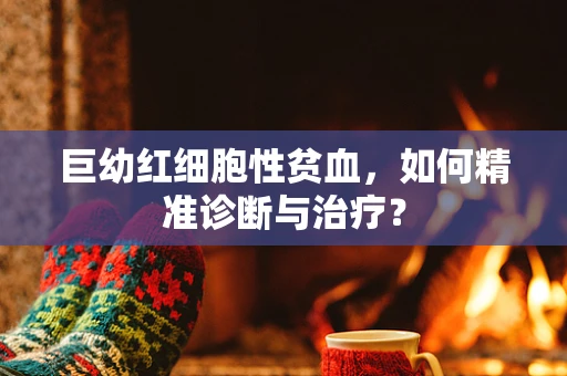 巨幼红细胞性贫血，如何精准诊断与治疗？