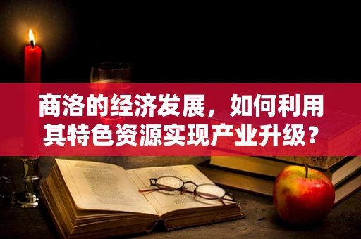 商洛的经济发展，如何利用其特色资源实现产业升级？