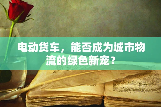 电动货车，能否成为城市物流的绿色新宠？