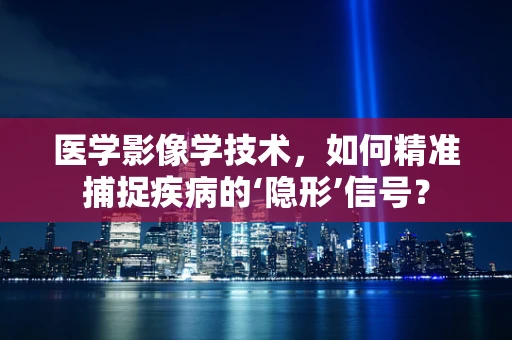 医学影像学技术，如何精准捕捉疾病的‘隐形’信号？