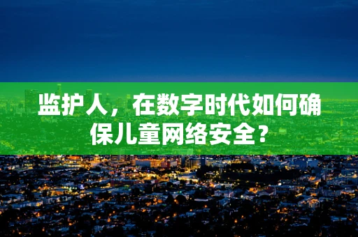监护人，在数字时代如何确保儿童网络安全？