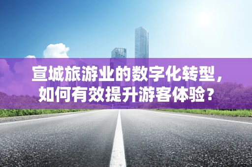宣城旅游业的数字化转型，如何有效提升游客体验？