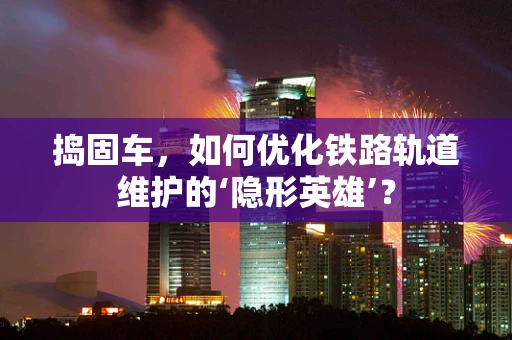 捣固车，如何优化铁路轨道维护的‘隐形英雄’？