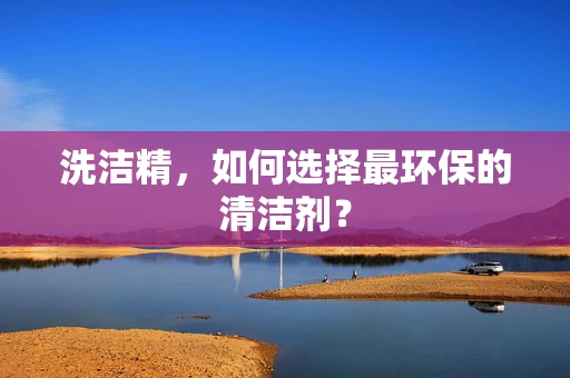 洗洁精，如何选择最环保的清洁剂？