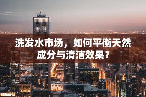 洗发水市场，如何平衡天然成分与清洁效果？