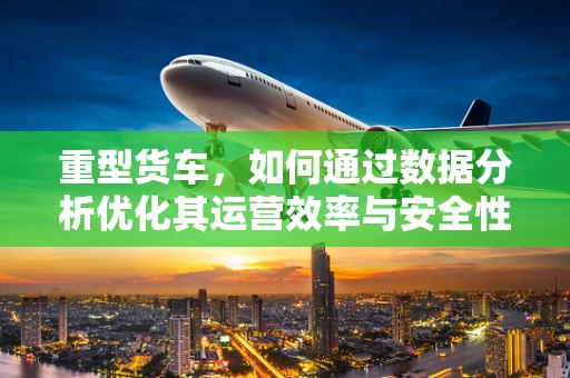 重型货车，如何通过数据分析优化其运营效率与安全性？