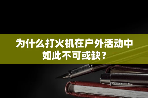 为什么打火机在户外活动中如此不可或缺？