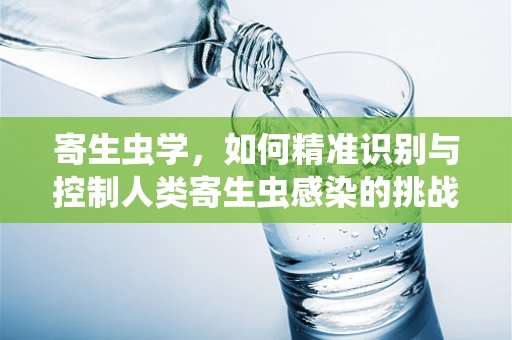 寄生虫学，如何精准识别与控制人类寄生虫感染的挑战？