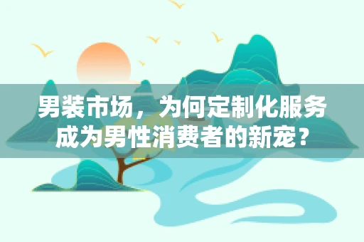男装市场，为何定制化服务成为男性消费者的新宠？