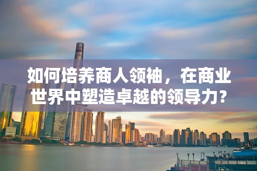 如何培养商人领袖，在商业世界中塑造卓越的领导力？