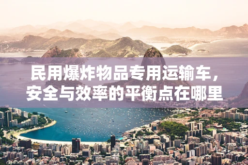民用爆炸物品专用运输车，安全与效率的平衡点在哪里？