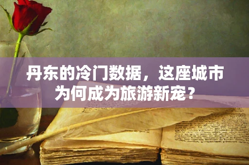 丹东的冷门数据，这座城市为何成为旅游新宠？
