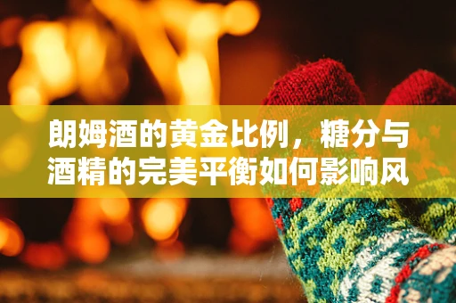 朗姆酒的黄金比例，糖分与酒精的完美平衡如何影响风味？