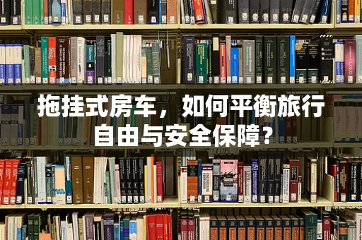 拖挂式房车，如何平衡旅行自由与安全保障？