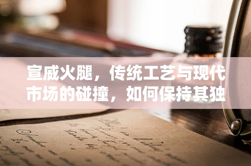 宣威火腿，传统工艺与现代市场的碰撞，如何保持其独特风味？