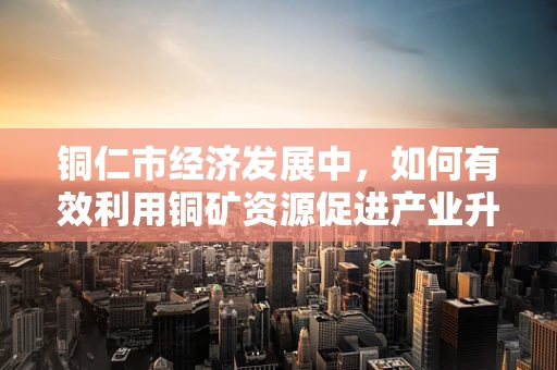 铜仁市经济发展中，如何有效利用铜矿资源促进产业升级？