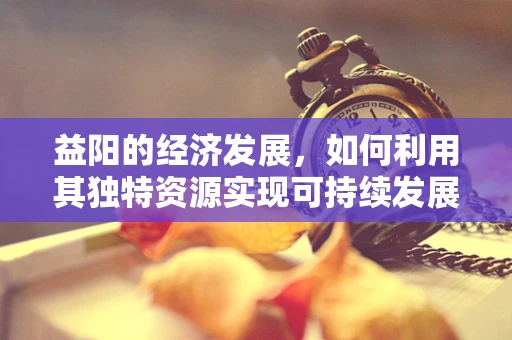 益阳的经济发展，如何利用其独特资源实现可持续发展？