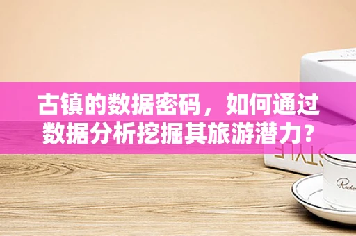 古镇的数据密码，如何通过数据分析挖掘其旅游潜力？