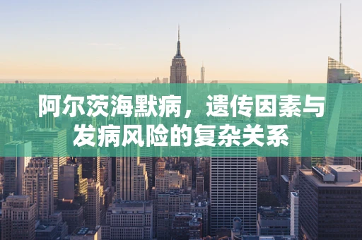 阿尔茨海默病，遗传因素与发病风险的复杂关系