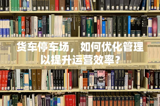 货车停车场，如何优化管理以提升运营效率？