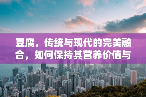 豆腐，传统与现代的完美融合，如何保持其营养价值与口感？