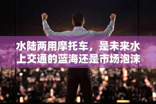 水陆两用摩托车，是未来水上交通的蓝海还是市场泡沫？