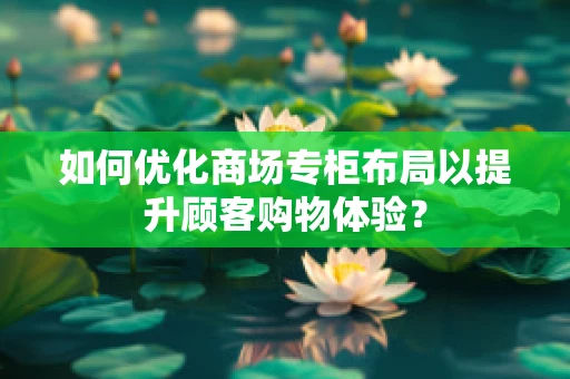 如何优化商场专柜布局以提升顾客购物体验？