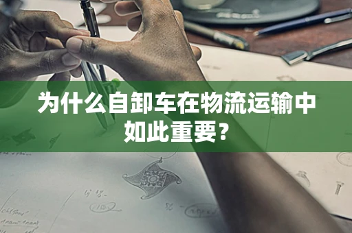 为什么自卸车在物流运输中如此重要？