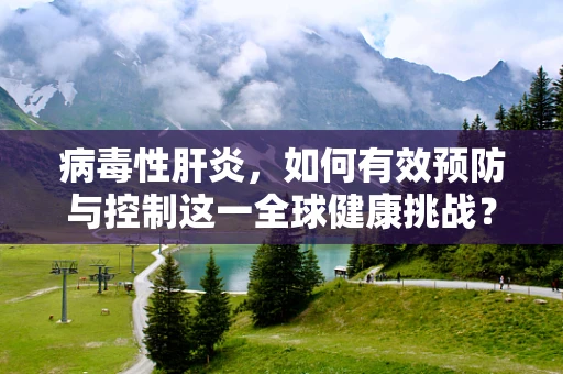 病毒性肝炎，如何有效预防与控制这一全球健康挑战？
