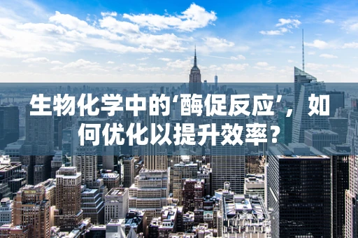 生物化学中的‘酶促反应’，如何优化以提升效率？