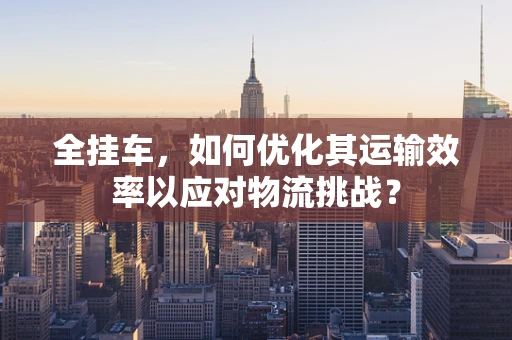 全挂车，如何优化其运输效率以应对物流挑战？