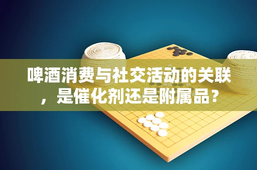 啤酒消费与社交活动的关联，是催化剂还是附属品？