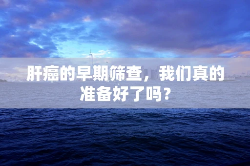 肝癌的早期筛查，我们真的准备好了吗？