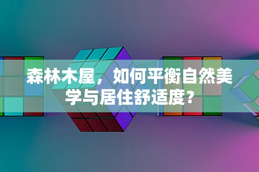 森林木屋，如何平衡自然美学与居住舒适度？