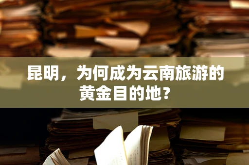 昆明，为何成为云南旅游的黄金目的地？
