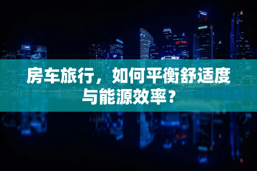 房车旅行，如何平衡舒适度与能源效率？