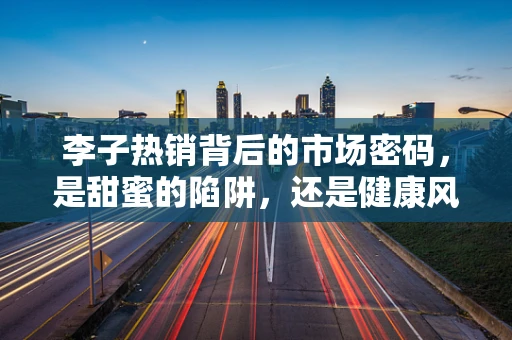 李子热销背后的市场密码，是甜蜜的陷阱，还是健康风尚的胜利？