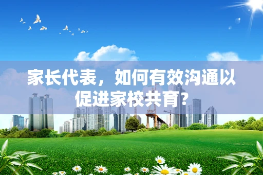 家长代表，如何有效沟通以促进家校共育？