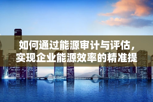 如何通过能源审计与评估，实现企业能源效率的精准提升？