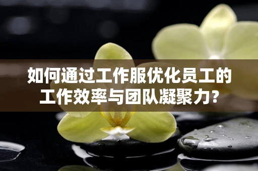 如何通过工作服优化员工的工作效率与团队凝聚力？